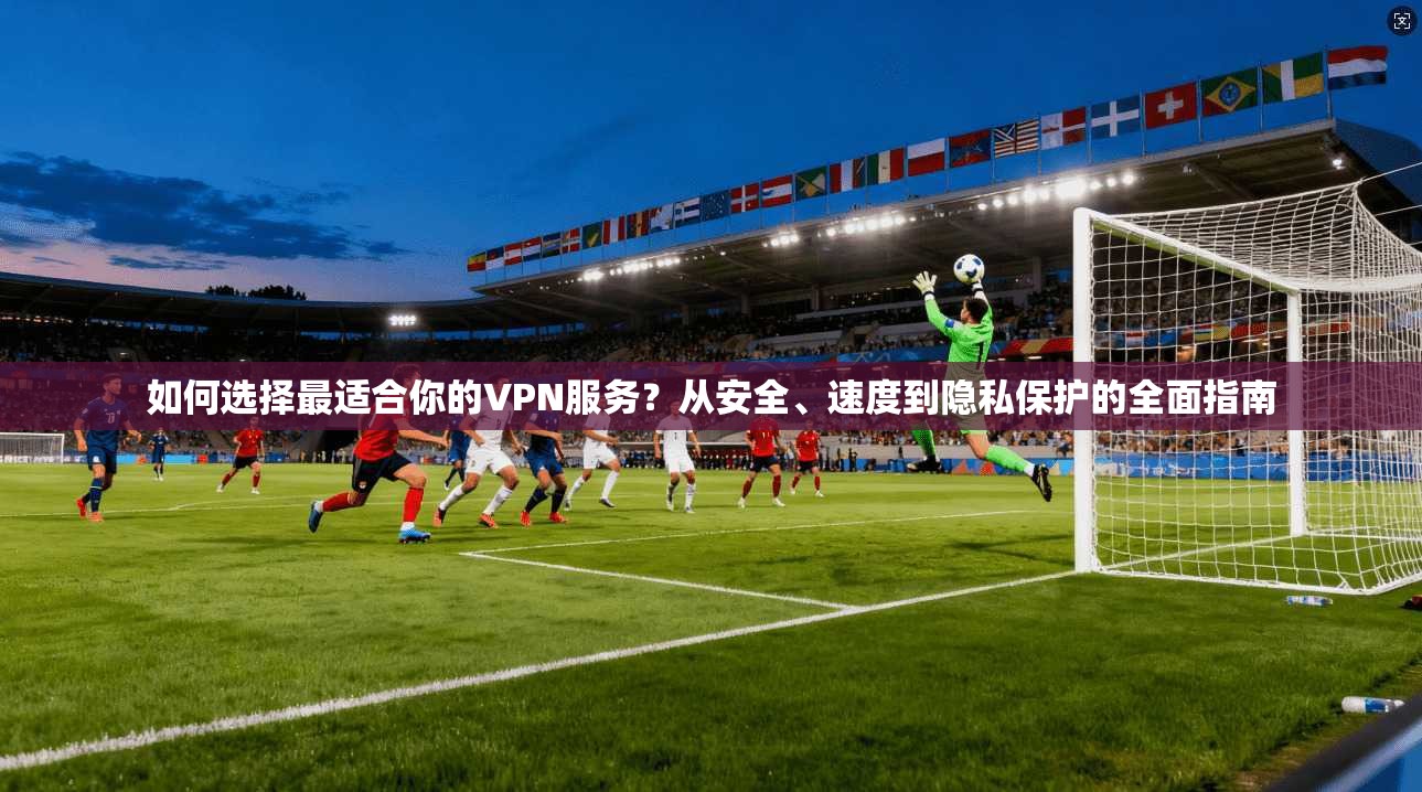 如何选择最适合你的VPN服务？从安全、速度到隐私保护的全面指南