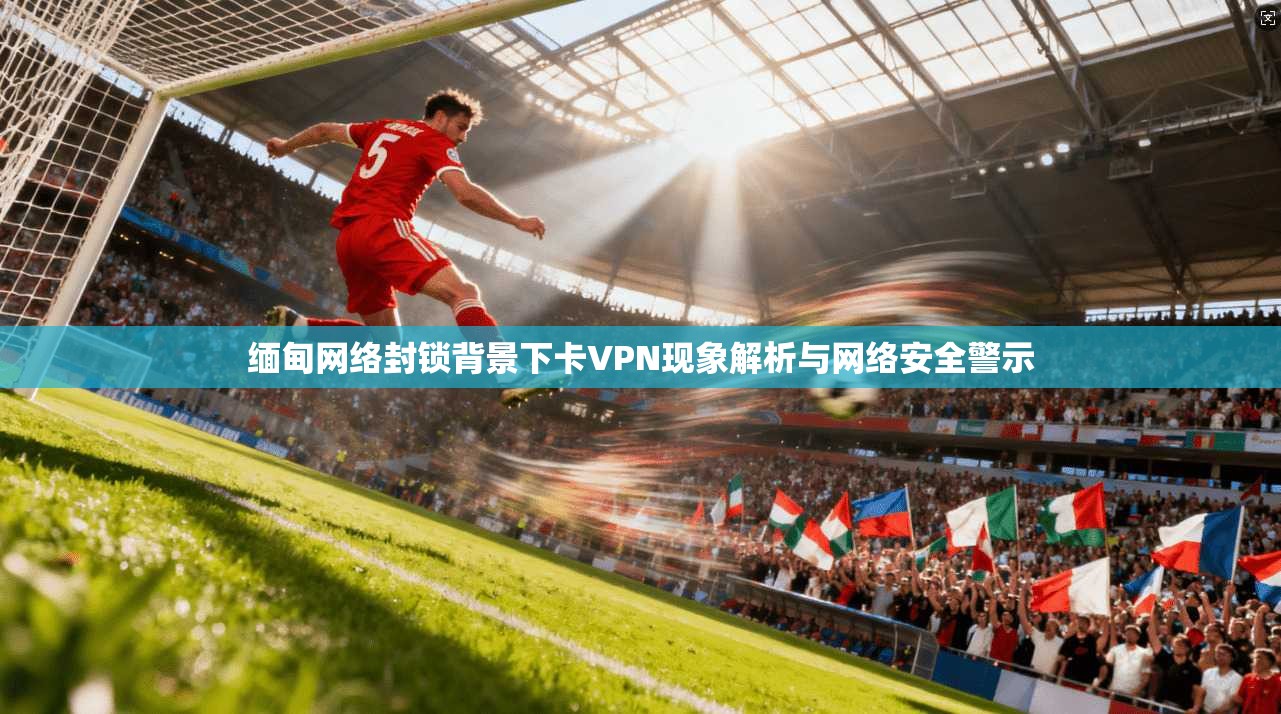 缅甸网络封锁背景下卡VPN现象解析与网络安全警示