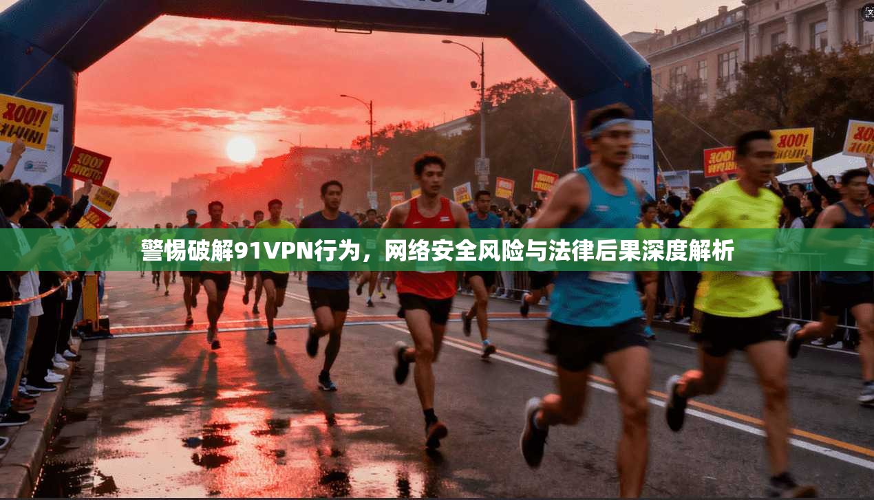 警惕破解91VPN行为，网络安全风险与法律后果深度解析