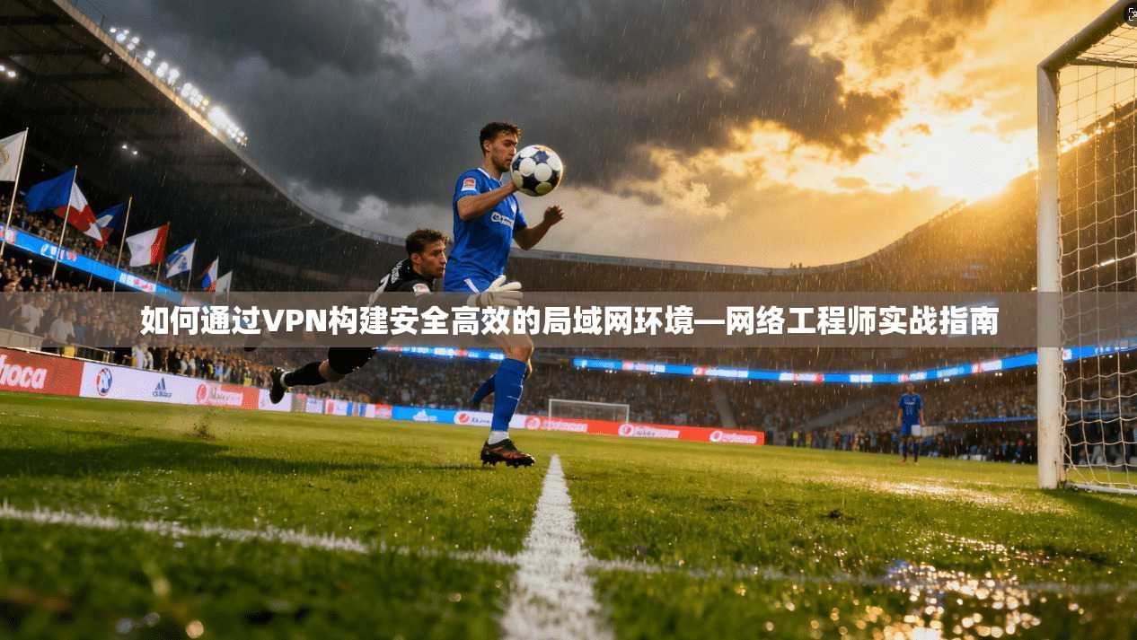 如何通过VPN构建安全高效的局域网环境—网络工程师实战指南