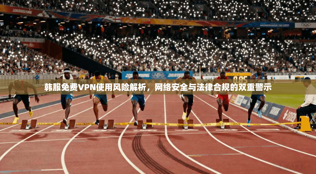 韩服免费VPN使用风险解析，网络安全与法律合规的双重警示