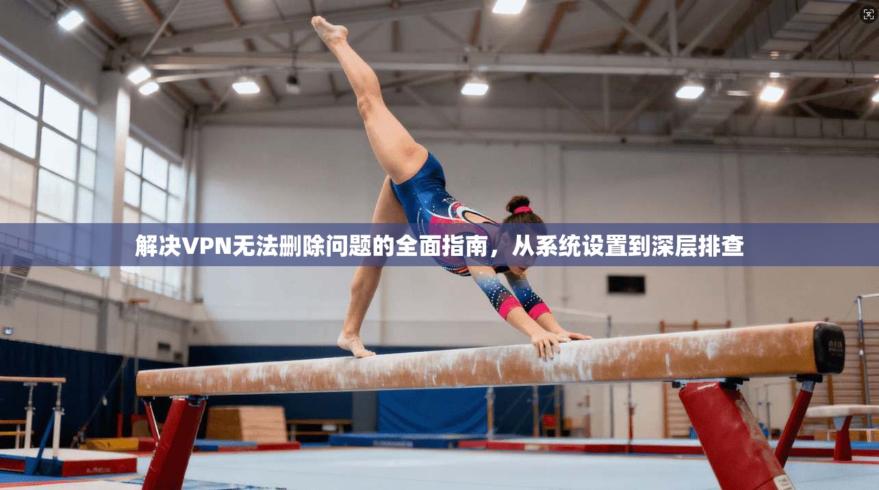 解决VPN无法删除问题的全面指南，从系统设置到深层排查