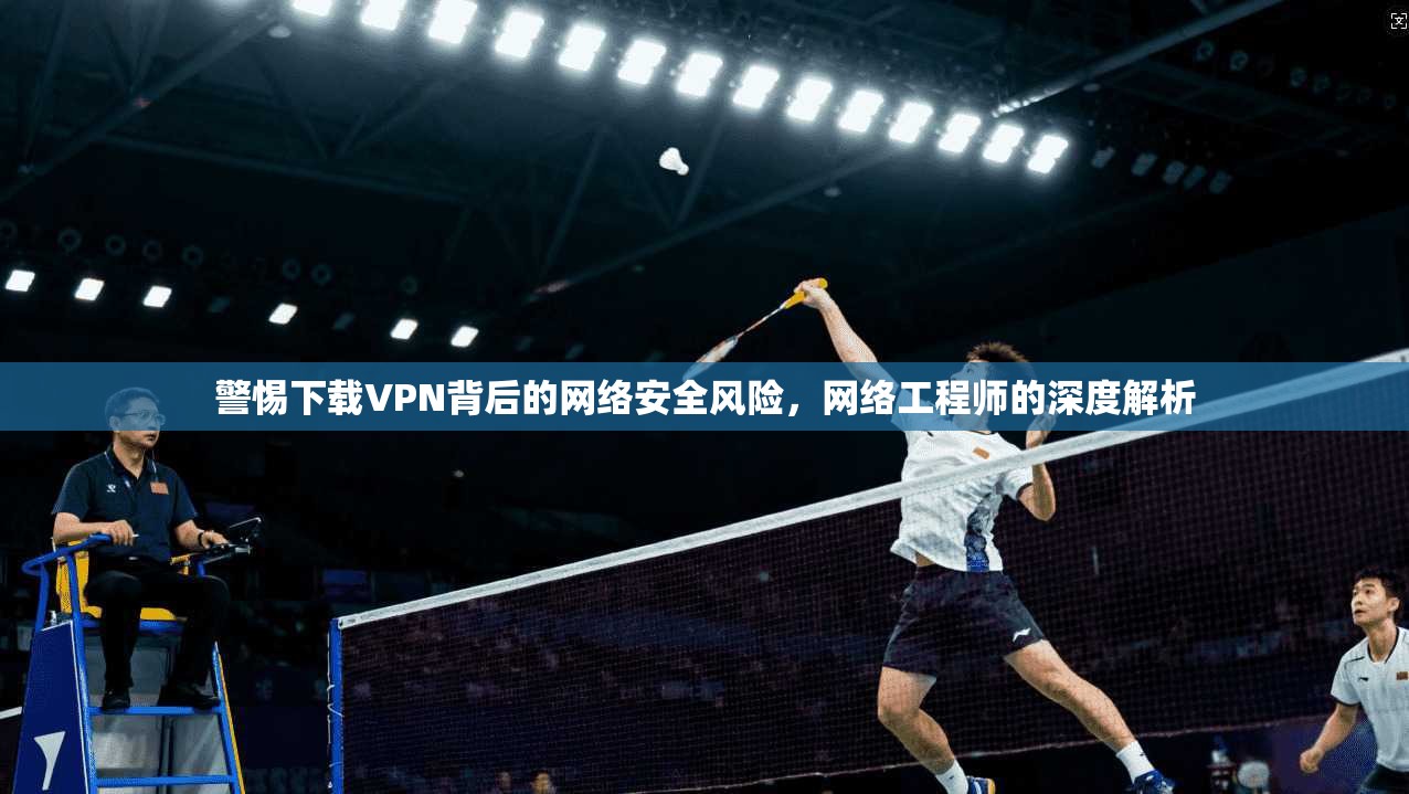 警惕下载VPN背后的网络安全风险，网络工程师的深度解析