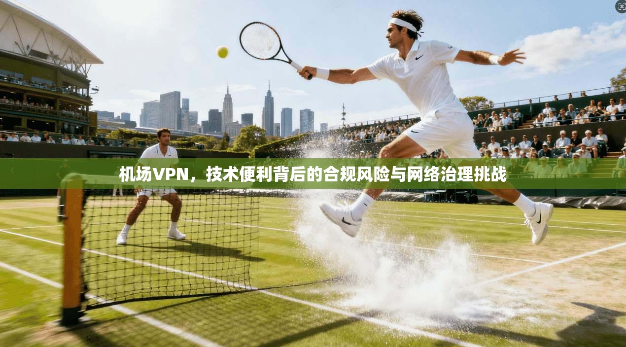 机场VPN，技术便利背后的合规风险与网络治理挑战