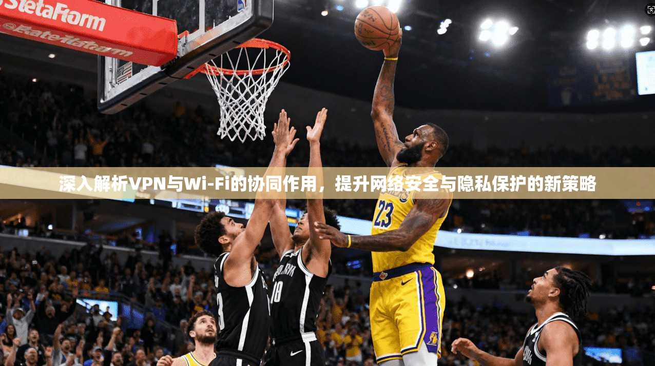 深入解析VPN与Wi-Fi的协同作用，提升网络安全与隐私保护的新策略