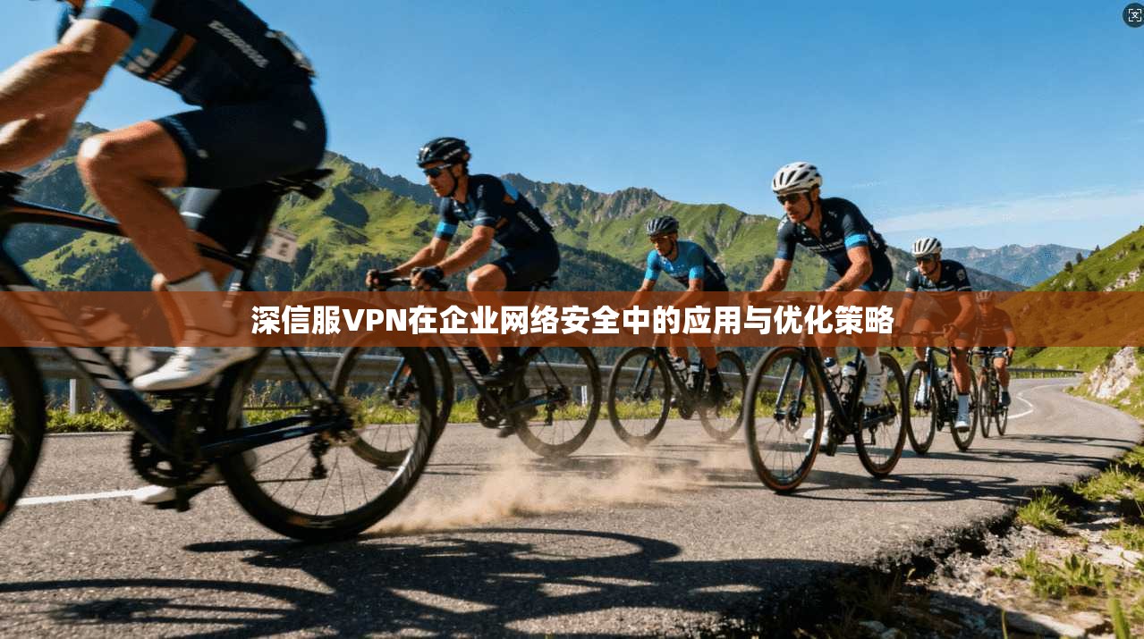 深信服VPN在企业网络安全中的应用与优化策略 深信服VPN在企业网络安全中的应用与优化策略
