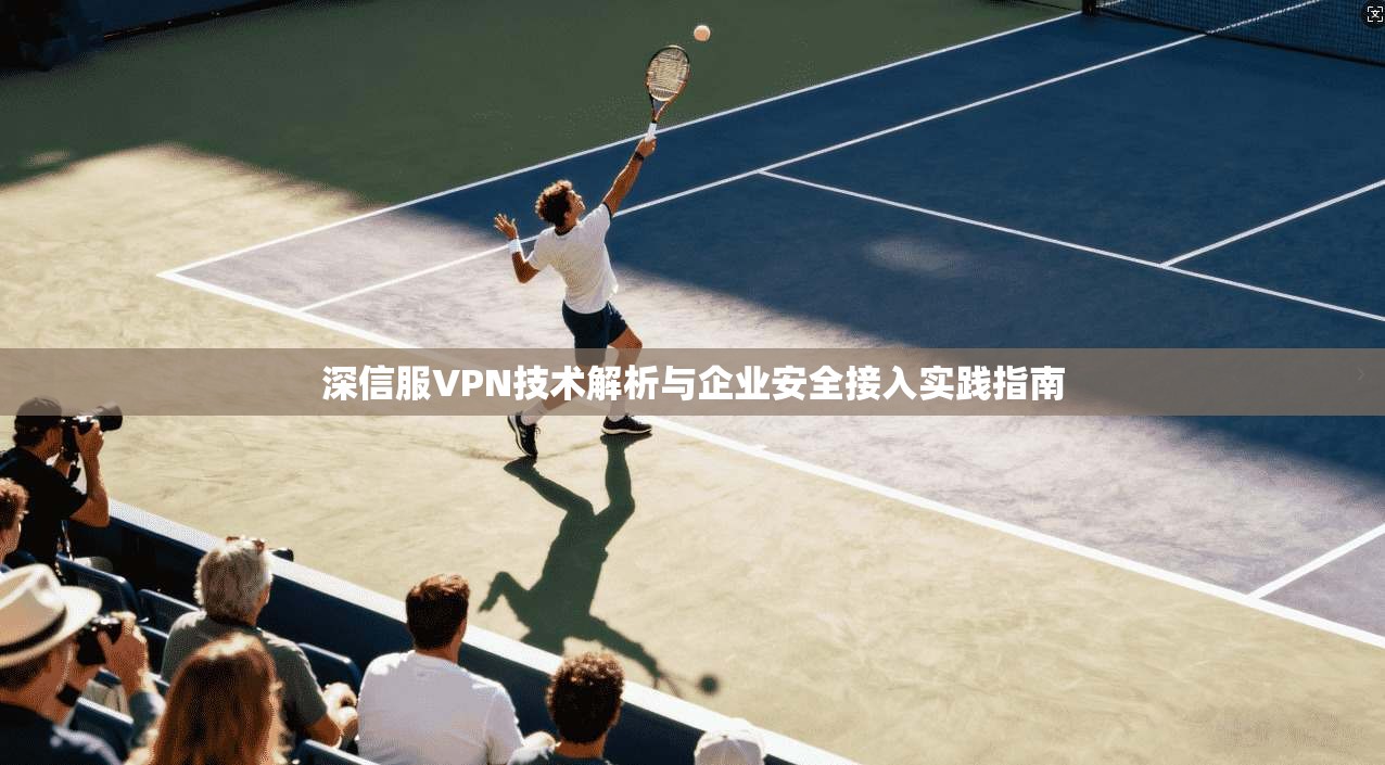 深信服VPN技术解析与企业安全接入实践指南 深信服VPN技术解析与企业安全接入实践指南