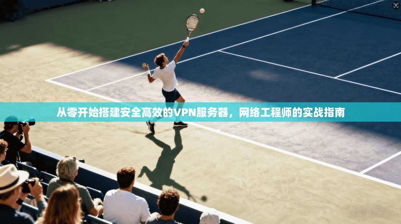 从零开始搭建安全高效的VPN服务器，网络工程师的实战指南