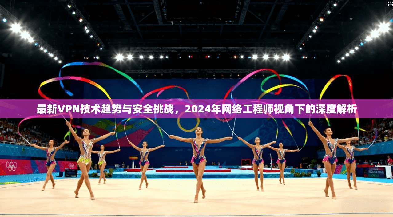 最新VPN技术趋势与安全挑战，2024年网络工程师视角下的深度解析