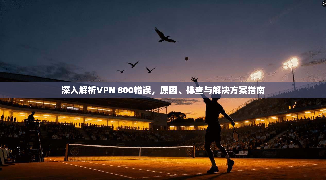 深入解析VPN 800错误，原因、排查与解决方案指南