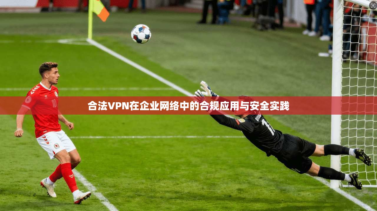 合法VPN在企业网络中的合规应用与安全实践
