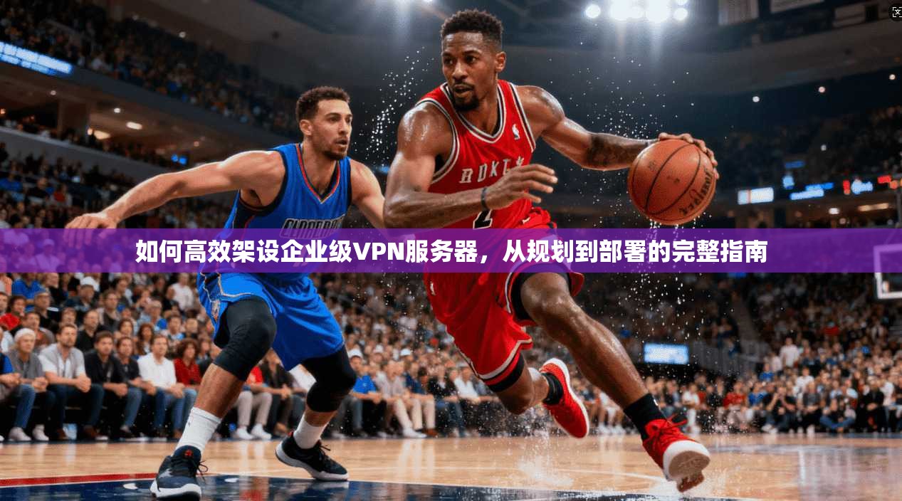 如何高效架设企业级VPN服务器，从规划到部署的完整指南