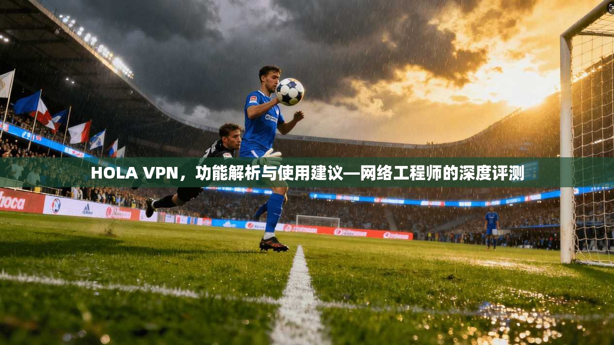 HOLA VPN，功能解析与使用建议—网络工程师的深度评测