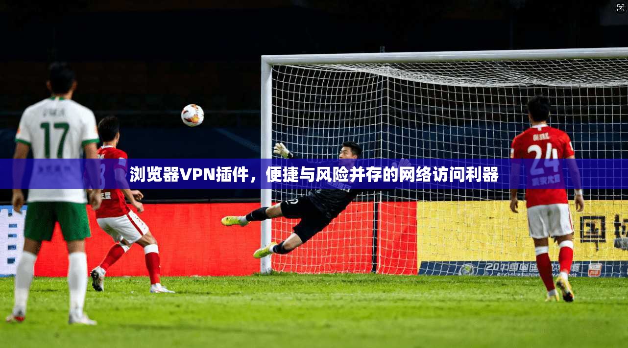 浏览器VPN插件，便捷与风险并存的网络访问利器