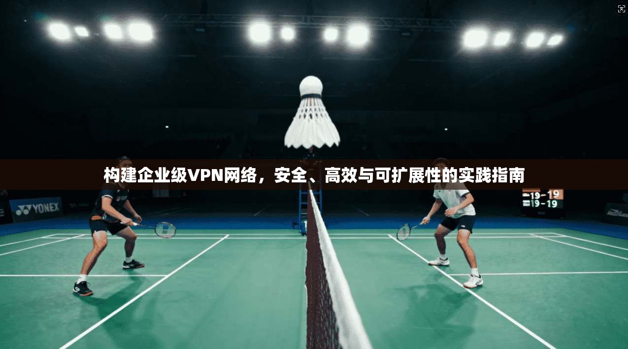 构建企业级VPN网络，安全、高效与可扩展性的实践指南