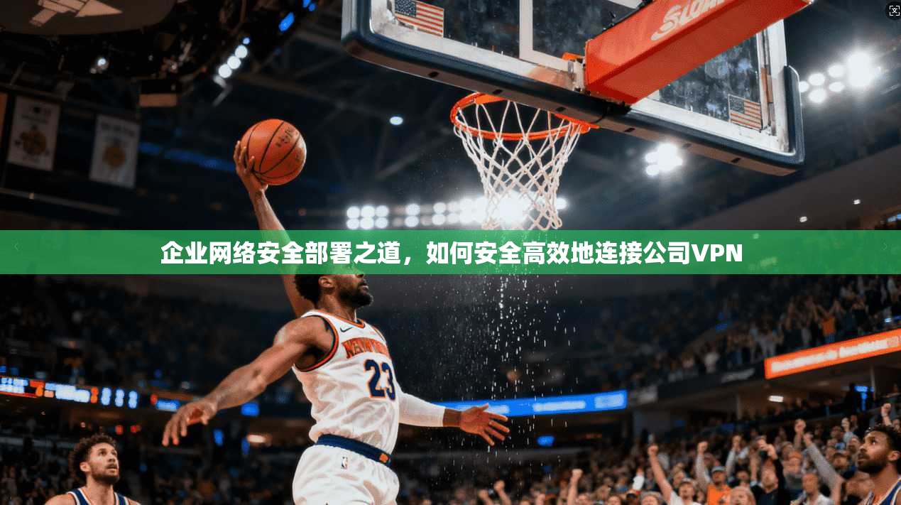 企业网络安全部署之道，如何安全高效地连接公司VPN