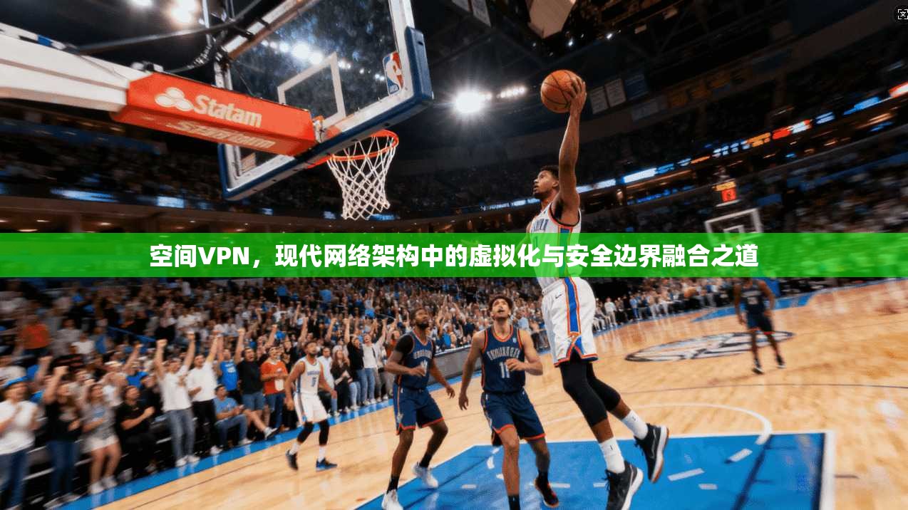 空间VPN，现代网络架构中的虚拟化与安全边界融合之道