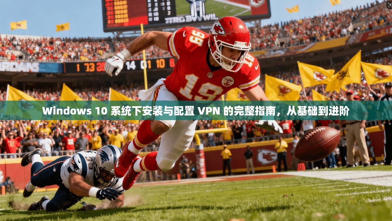 Windows 10 系统下安装与配置 VPN 的完整指南，从基础到进阶