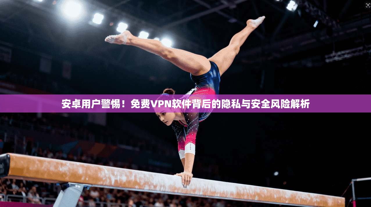 安卓用户警惕！免费VPN软件背后的隐私与安全风险解析
