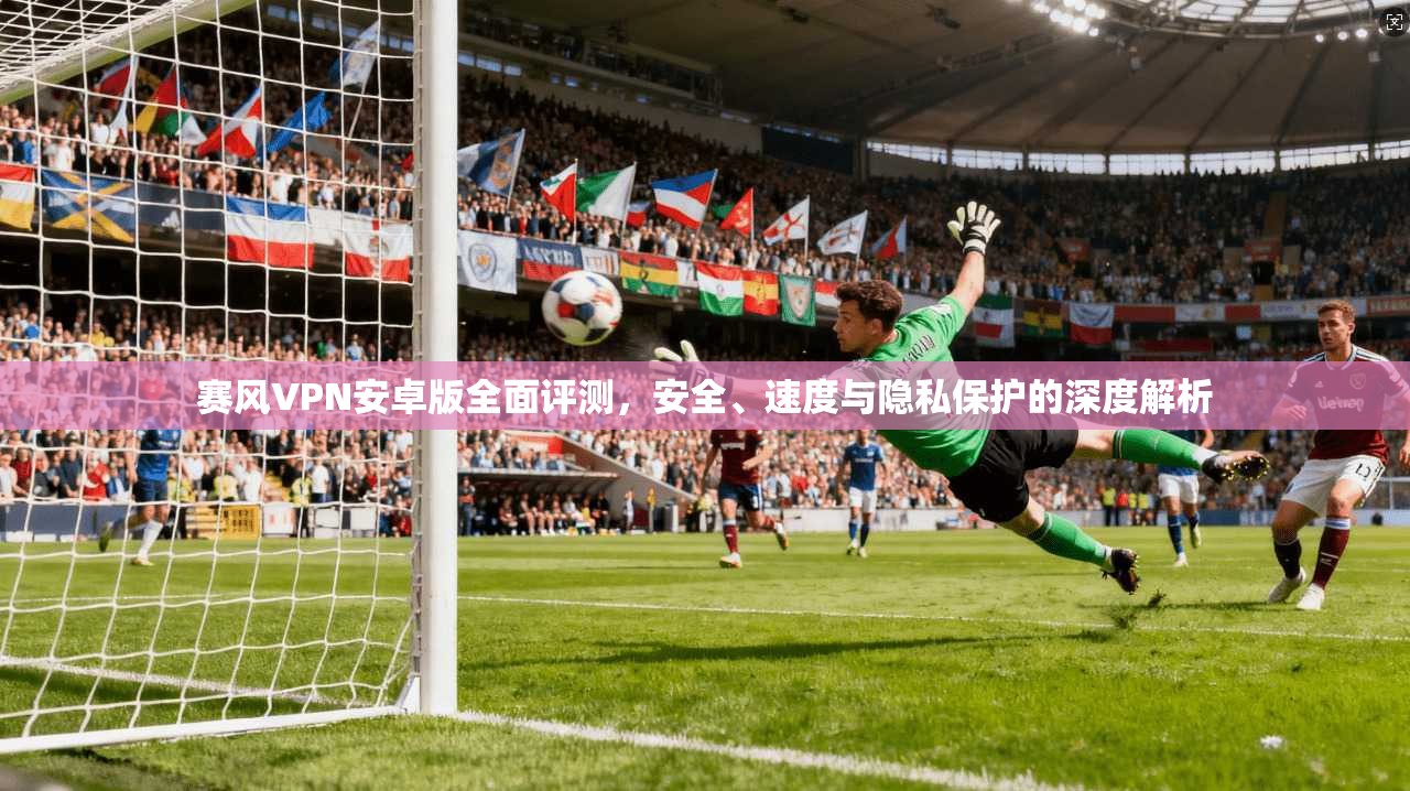 赛风VPN安卓版全面评测,安全、速度与隐私保护的深度解析 赛风VPN安卓版全面评测,安全、速度与隐私保护的深度解析