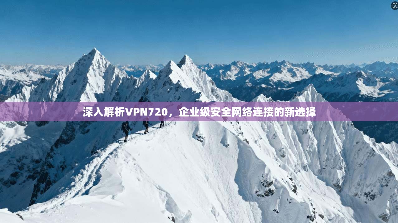 深入解析VPN720,企业级安全网络连接的新选择 深入解析VPN720,企业级安全网络连接的新选择