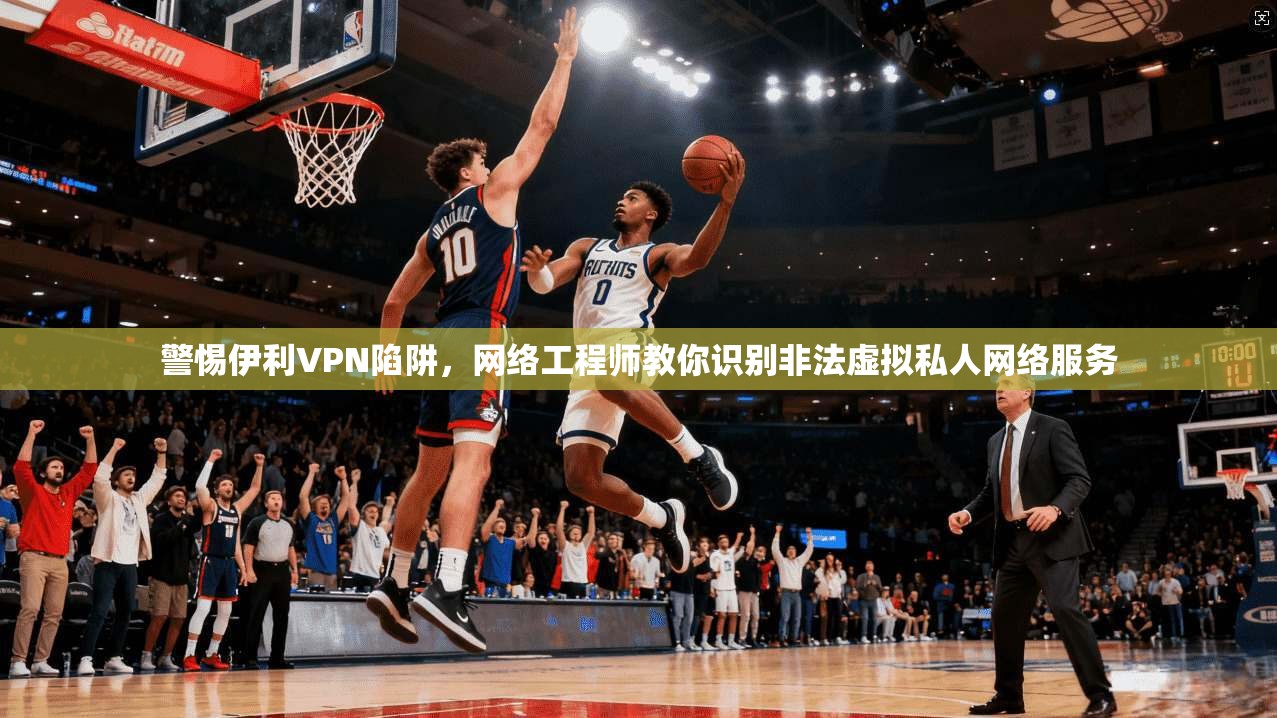 警惕伊利VPN陷阱，网络工程师教你识别非法虚拟私人网络服务