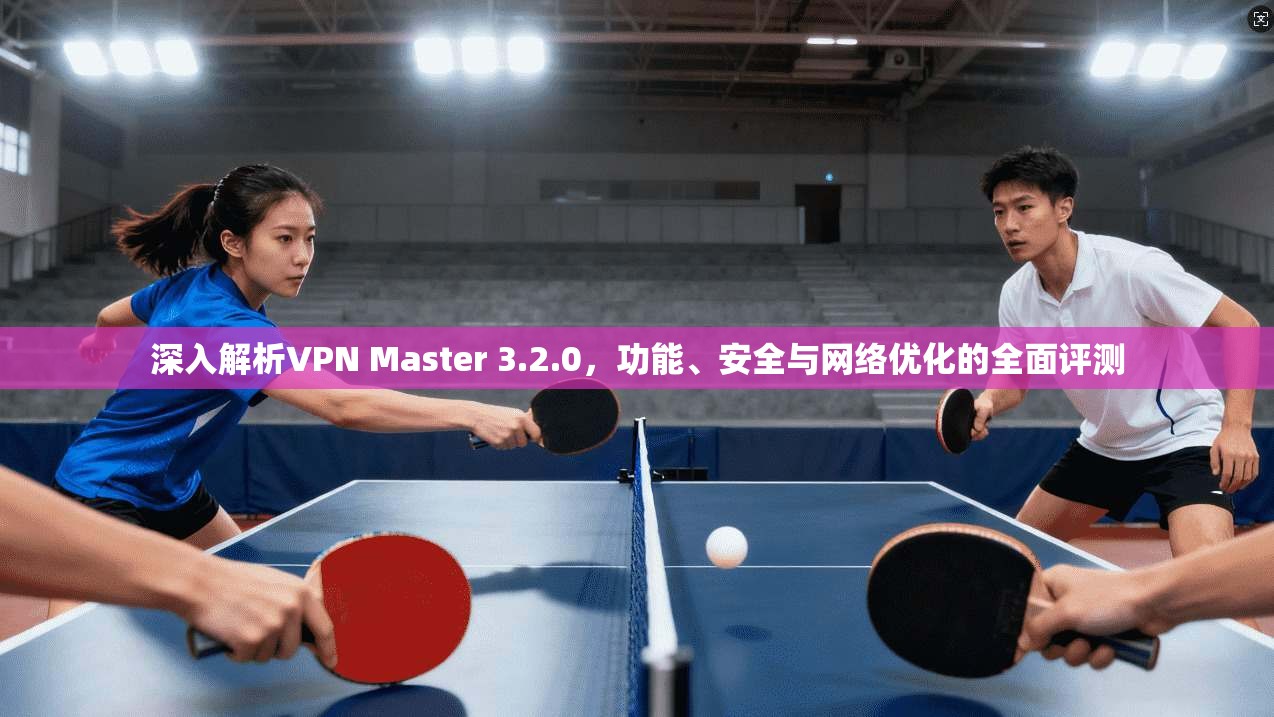 深入解析VPN Master 3.2.0，功能、安全与网络优化的全面评测