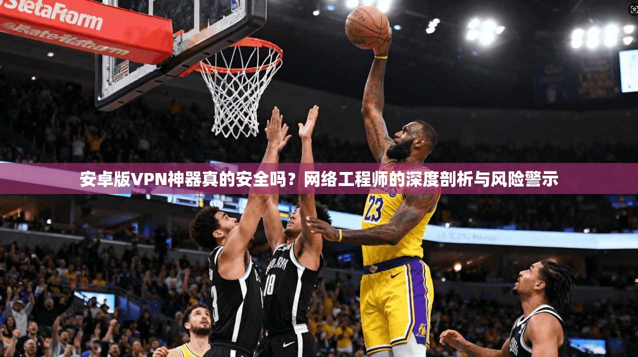 安卓版VPN神器真的安全吗?网络工程师的深度剖析与风险警示 安卓版VPN神器真的安全吗?网络工程师的深度剖析与风险警示