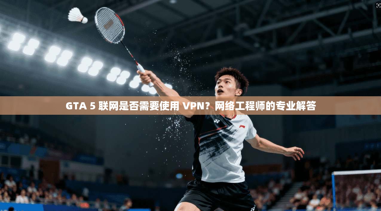 GTA 5 联网是否需要使用 VPN？网络工程师的专业解答