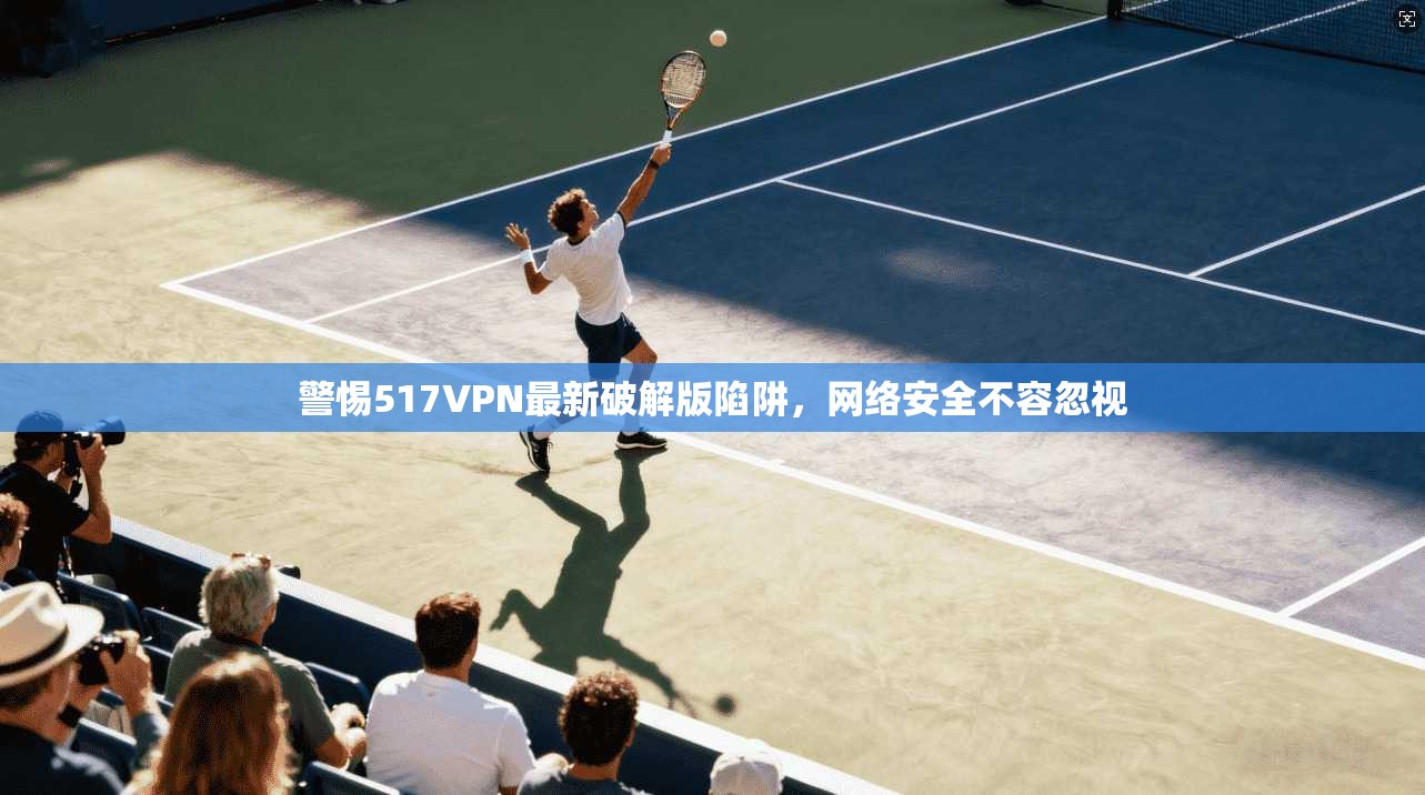 警惕517VPN最新破解版陷阱,网络安全不容忽视 警惕517VPN最新破解版陷阱,网络安全不容忽视