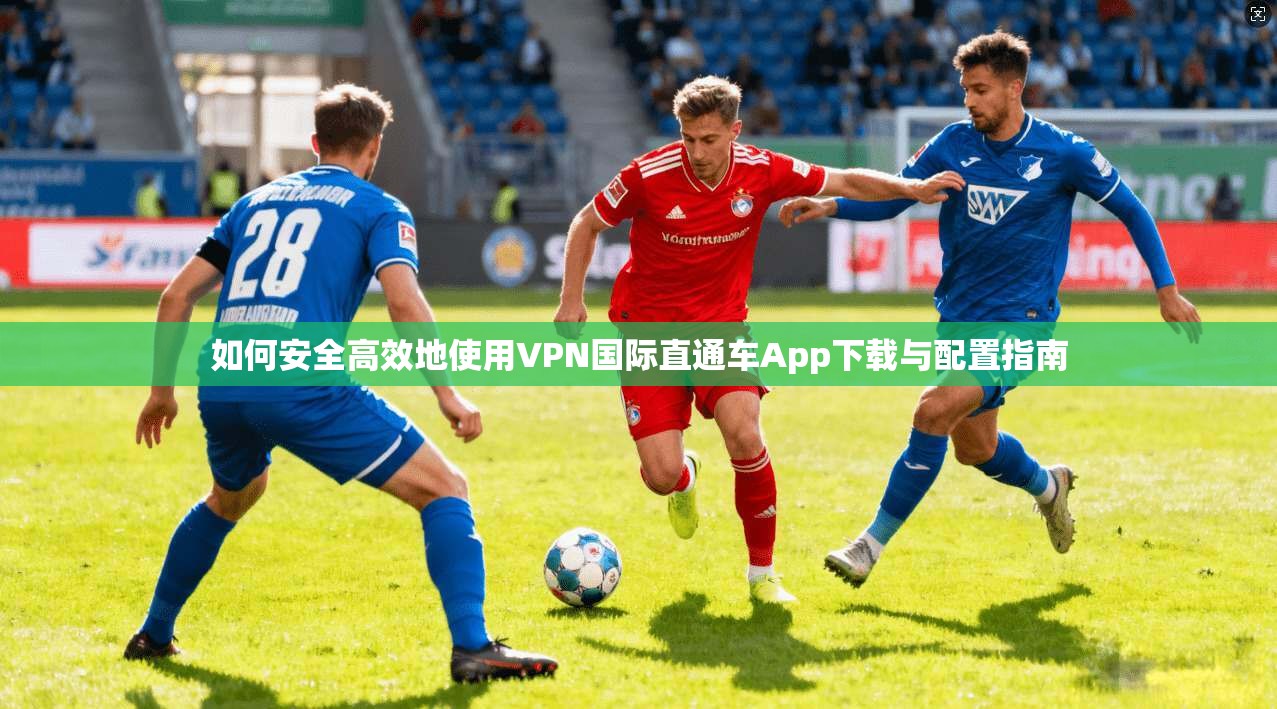 如何安全高效地使用VPN国际直通车App下载与配置指南
