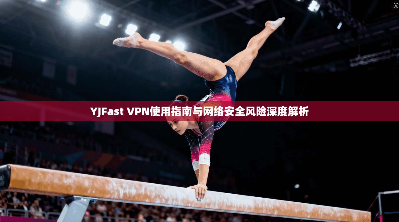 YJFast VPN使用指南与网络安全风险深度解析