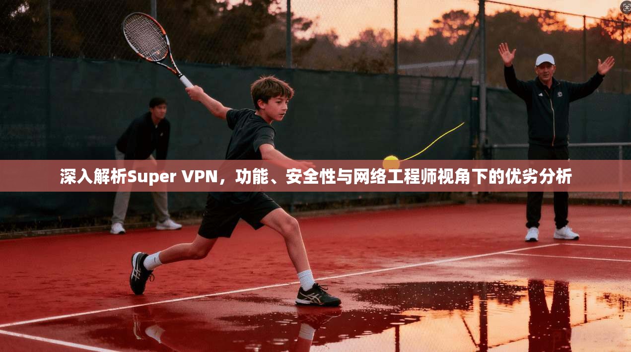 深入解析Super VPN，功能、安全性与网络工程师视角下的优劣分析
