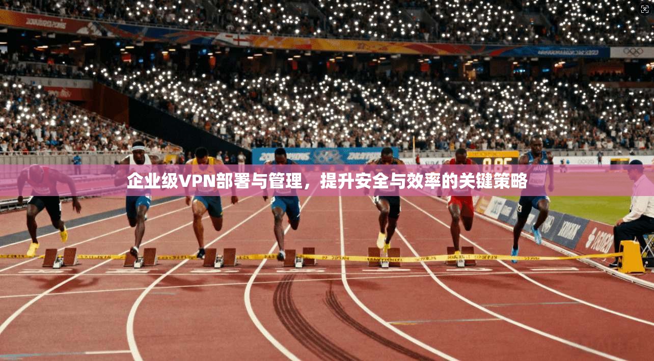 企业级VPN部署与管理，提升安全与效率的关键策略