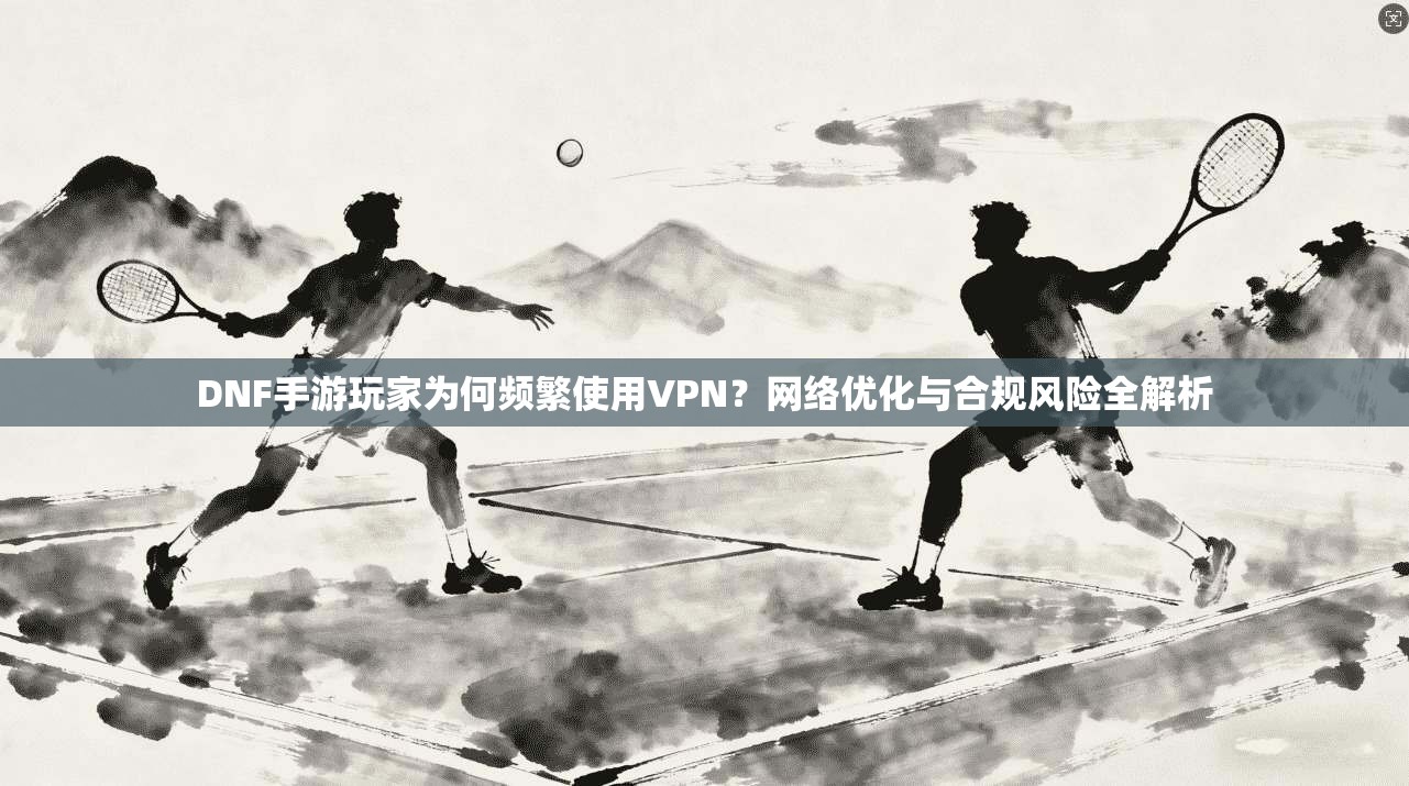 DNF手游玩家为何频繁使用VPN？网络优化与合规风险全解析