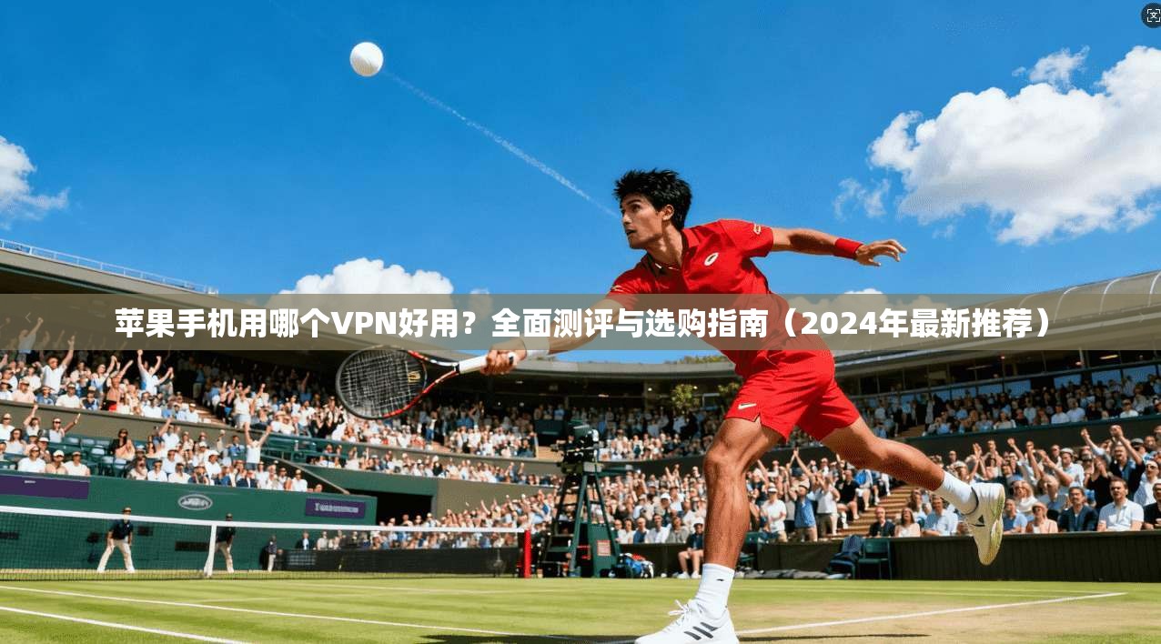 苹果手机用哪个VPN好用？全面测评与选购指南（2024年最新推荐）