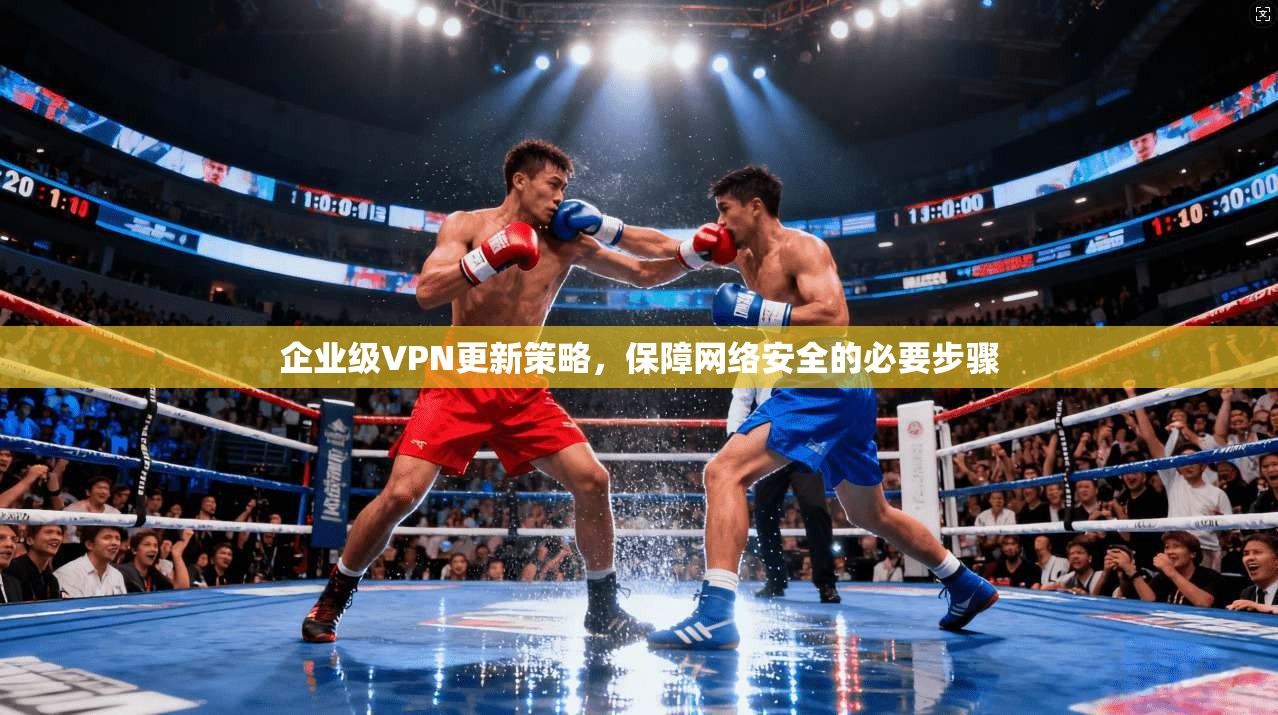 企业级VPN更新策略,保障网络安全的必要步骤 企业级VPN更新策略,保障网络安全的必要步骤