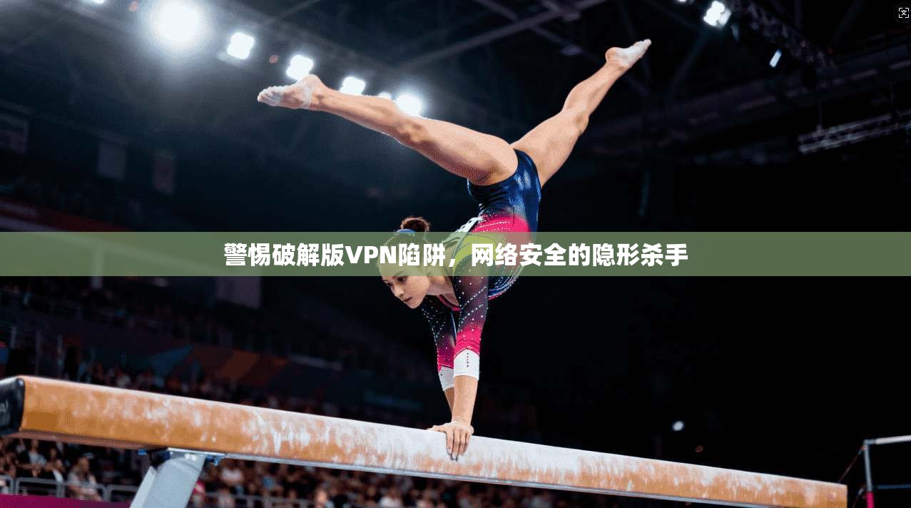 警惕破解版VPN陷阱,网络安全的隐形杀手 警惕破解版VPN陷阱,网络安全的隐形杀手
