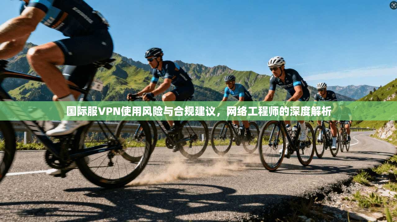 国际服VPN使用风险与合规建议，网络工程师的深度解析