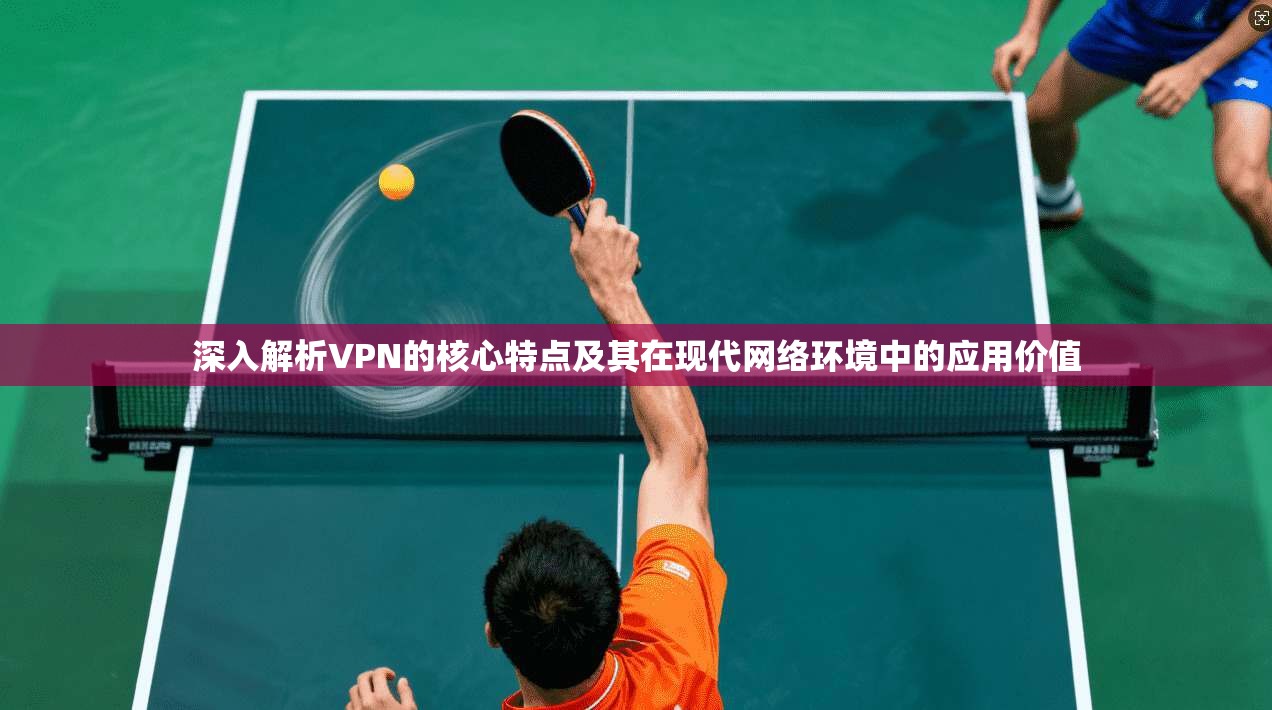 深入解析VPN的核心特点及其在现代网络环境中的应用价值