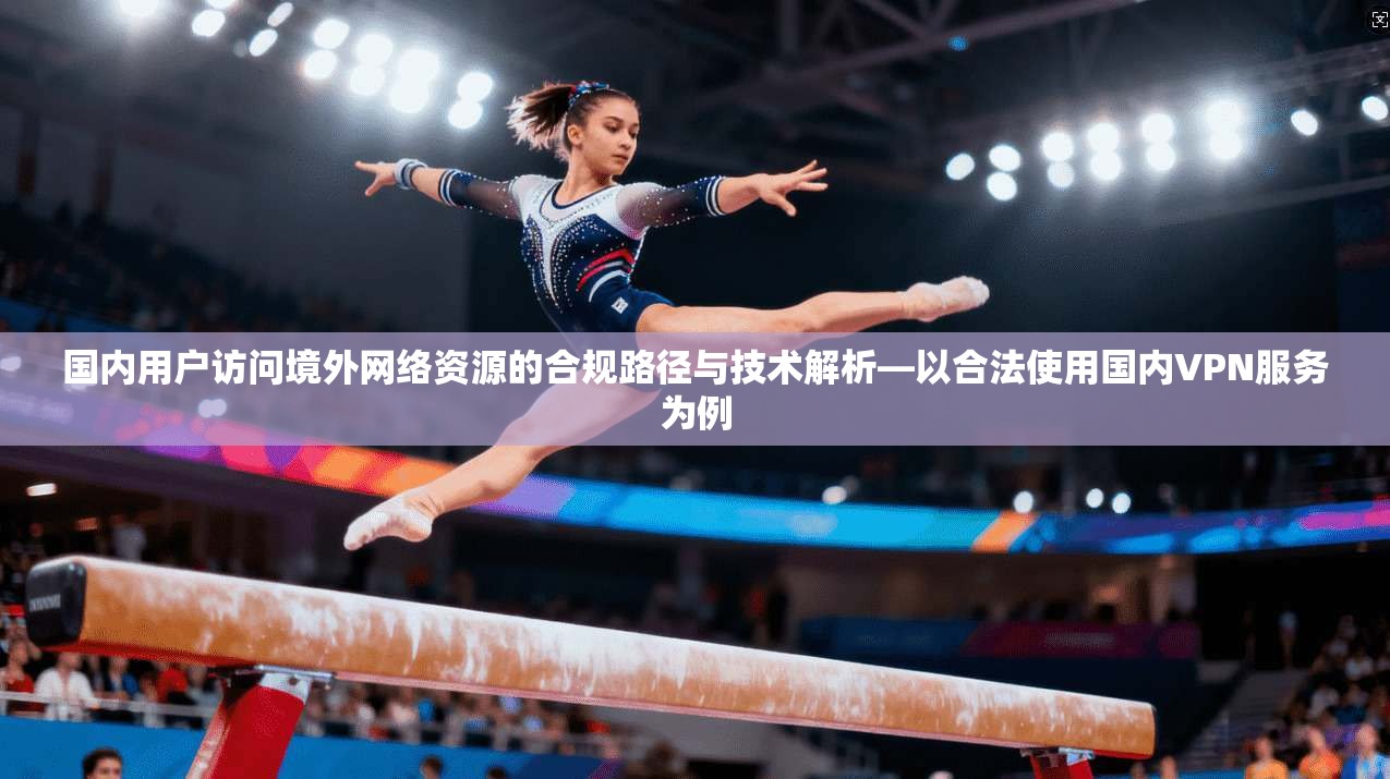 国内用户访问境外网络资源的合规路径与技术解析—以合法使用国内VPN服务为例
