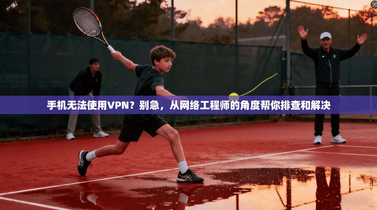手机无法使用VPN？别急，从网络工程师的角度帮你排查和解决