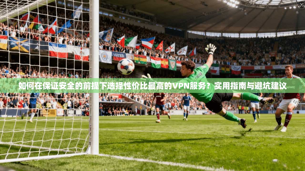 如何在保证安全的前提下选择性价比最高的VPN服务？实用指南与避坑建议