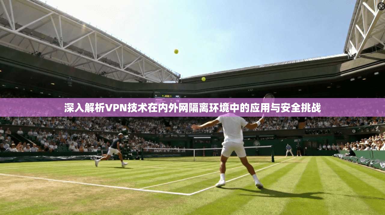 深入解析VPN技术在内外网隔离环境中的应用与安全挑战