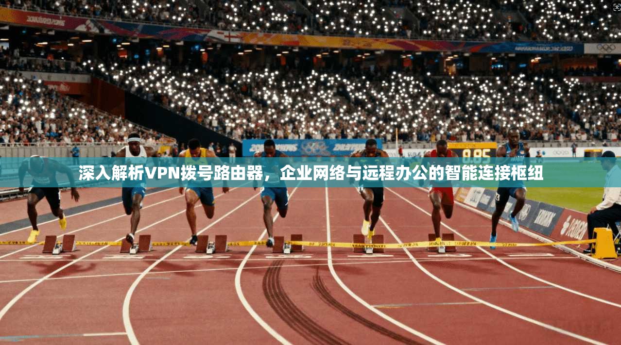 深入解析VPN拨号路由器，企业网络与远程办公的智能连接枢纽