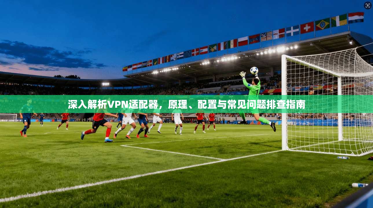 深入解析VPN适配器，原理、配置与常见问题排查指南