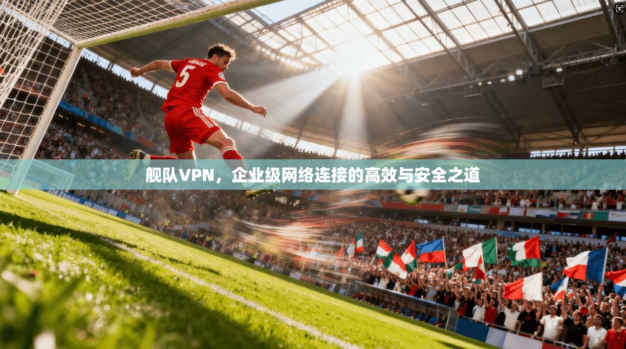 舰队VPN，企业级网络连接的高效与安全之道