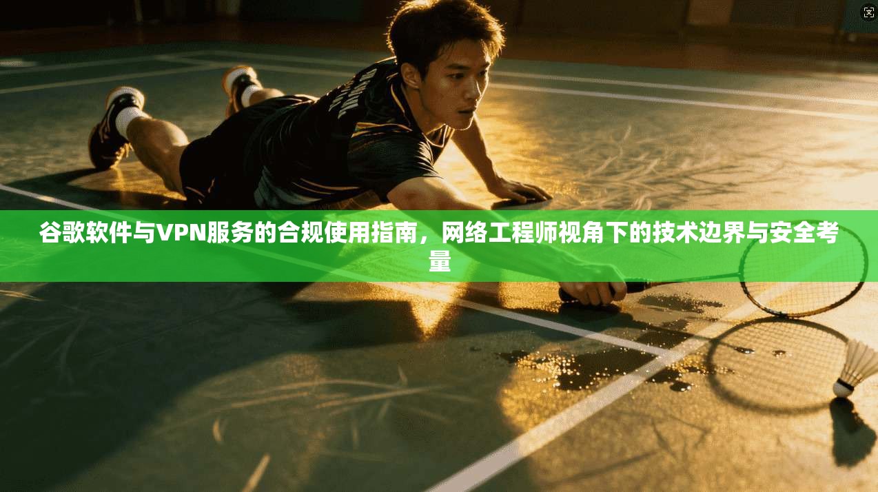 谷歌软件与VPN服务的合规使用指南，网络工程师视角下的技术边界与安全考量