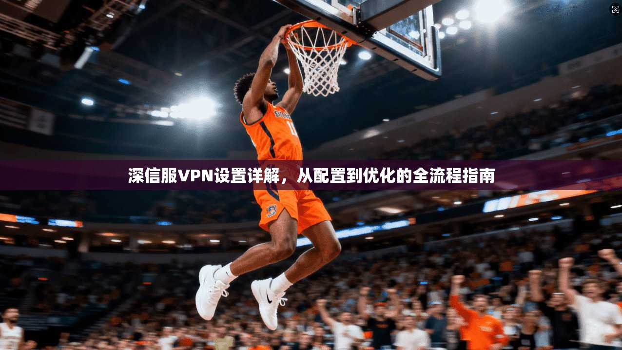 深信服VPN设置详解,从配置到优化的全流程指南 深信服VPN设置详解,从配置到优化的全流程指南