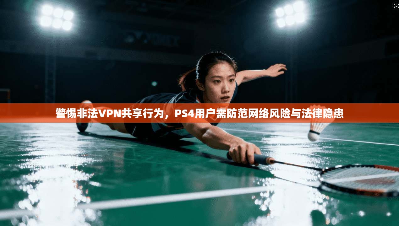 警惕非法VPN共享行为，PS4用户需防范网络风险与法律隐患